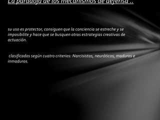 su uso es protector, consiguen que la conciencia se estreche y se
imposibilite y hace que se busquen otras estrategias creativas de
actuación.
clasificados según cuatro criterios: Narcisistas, neuróticos, maduros e
inmaduros.
La paradoja de los mecanismos de defensa ..
 