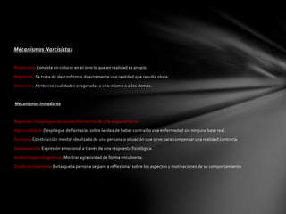 Mecanismos Narcisistas:
Proyección: Consiste en colocar en el otro lo que en realidad es propio.
Negación: Se trata de desconfirmar directamente una realidad que resulta obvia.
Distorsión: Atribuirse cualidades exageradas a uno mismo o a los demás.
Mecanismos Inmaduros
Regresión: Despliegue de comportamientos de una etapa anterior.
Hipocondríasis: Despliegue de fantasías sobre la idea de haber contraído una enfermedad sin ninguna base real.
Fantasía: Construcción mental idealizada de una persona o situación que sirve para compensar una realidad contraria.
Somatización: Expresión emocional a través de una respuesta fisiológica.
Conducta pasiva agresiva: Mostrar agresividad de forma encubierta.
Conducta impulsiva: Evita que la persona se pare a reflexionar sobre los aspectos y motivaciones de su comportamiento
 