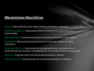 Mecanismos Neuróticos:
Control: Necesidad de evitar todo cambio ambiental y personal.
Aislamiento afectivo: Disociación entre los elementos cognoscitivos y
emocionales.
Racionalización: Invento de explicaciones para justificarse a uno mismo.
Disociación: Alteración temporal de las funciones de integración de la
conciencia.
Formación Reactiva: Sustitución de comportamientos, pensamientos o
sentimientos que resultan inaceptables por otros diametralmente opuestos.
Represión: Expulsar de la conciencia pensamientos y deseos.
Intelectualización: Desconexión de la emociones desde el intelecto.
 