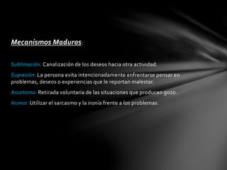 Mecanismos Maduros:
Sublimación: Canalización de los deseos hacia otra actividad.
Supresión: La persona evita intencionadamente enfrentarse pensar en
problemas, deseos o experiencias que le reportan malestar.
Ascetismo: Retirada voluntaria de las situaciones que producen gozo.
Humor: Utilizar el sarcasmo y la ironía frente a los problemas.
 