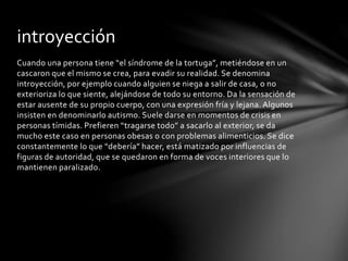 Cuando una persona tiene “el síndrome de la tortuga”, metiéndose en un
cascaron que el mismo se crea, para evadir su realidad. Se denomina
introyección, por ejemplo cuando alguien se niega a salir de casa, o no
exterioriza lo que siente, alejándose de todo su entorno. Da la sensación de
estar ausente de su propio cuerpo, con una expresión fría y lejana. Algunos
insisten en denominarlo autismo. Suele darse en momentos de crisis en
personas tímidas. Prefieren “tragarse todo” a sacarlo al exterior, se da
mucho este caso en personas obesas o con problemas alimenticios. Se dice
constantemente lo que “debería” hacer, está matizado por influencias de
figuras de autoridad, que se quedaron en forma de voces interiores que lo
mantienen paralizado.
introyección
 