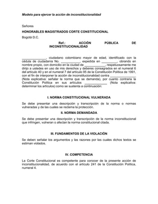 Modelo para ejercer la acción de inconstitucionalidad
Señores
HONORABLES MAGISTRADOS CORTE CONSTITUCIONAL
Bogotá D.C.
Ref.: ACCIÓN PÚBLICA DE
INCONSTITUCIONALIDAD
______________, ciudadano colombiano mayor de edad, identificado con la
cédula de ciudadanía No. ___________, expedida en _________, obrando en
nombre propio, con domicilio en la ciudad de ____________, respetuosamente me
dirijo a ustedes en uso de mis derechos y deberes consagrados en el numeral 6
del artículo 40 y en el numeral 7 del artículo 95 de la Constitución Política de 1991,
con el fin de interponer la acción de inconstitucionalidad contra _______________
(Nota explicativa: señalar la norma que se demanda), por cuanto contraria la
Constitución Política en sus artículos _____________ (Nota explicativa:
determinar los artículos) como se sustenta a continuación:
I. NORMA CONSTITUCIONAL VULNERADA
Se debe presentar una descripción y transcripción de la norma o normas
vulneradas y de las cuales se reclama la protección.
II. NORMA DEMANDADA
Se debe presentar una descripción y transcripción de la norma inconstitucional
que infringen, vulneran o afectan la norma constitucional citada.
III. FUNDAMENTOS DE LA VIOLACIÓN
Se deben señalar los argumentos y las razones por las cuales dichos textos se
estiman violados.
IV. COMPETENCIA
La Corte Constitucional es competente para conocer de la presente acción de
inconstitucionalidad, de acuerdo con el artículo 241 de la Constitución Política,
numeral 4.
 
