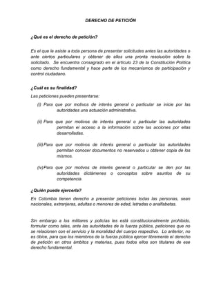 DERECHO DE PETICIÓN
¿Qué es el derecho de petición?
Es el que le asiste a toda persona de presentar solicitudes antes las autoridades o
ante ciertos particulares y obtener de ellos una pronta resolución sobre lo
solicitado. Se encuentra consagrado en el artículo 23 de la Constitución Política
como derecho fundamental y hace parte de los mecanismos de participación y
control ciudadano.
¿Cuál es su finalidad?
Las peticiones pueden presentarse:
(i) Para que por motivos de interés general o particular se inicie por las
autoridades una actuación administrativa.
(ii) Para que por motivos de interés general o particular las autoridades
permitan el acceso a la información sobre las acciones por ellas
desarrolladas.
(iii)Para que por motivos de interés general o particular las autoridades
permitan conocer documentos no reservados u obtener copia de los
mismos.
(iv)Para que por motivos de interés general o particular se den por las
autoridades dictámenes o conceptos sobre asuntos de su
competencia
¿Quién puede ejercerla?
En Colombia tienen derecho a presentar peticiones todas las personas, sean
nacionales, extranjeras, adultas o menores de edad, letradas o analfabetas.
Sin embargo a los militares y policías les está constitucionalmente prohibido,
formular como tales, ante las autoridades de la fuerza pública, peticiones que no
se relacionen con el servicio y la moralidad del cuerpo respectivo. Lo anterior, no
es óbice, para que los miembros de la fuerza pública ejercer libremente el derecho
de petición en otros ámbitos y materias, pues todos ellos son titulares de ese
derecho fundamental.
 