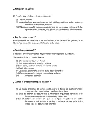 ¿Ante quién se ejerce?
El derecho de petición puede ejercerse ante:
(i) Las autoridades
(ii) Los particulares que presten un servicio público o actúen o deban actuar en
desarrollo de funciones públicas
(iii)El Legislador podrá reglamentar el ejercicio del derecho de petición ante las
organizaciones privadas para garantizar los derechos fundamentales
¿Qué derechos protege?
Principalmente los derechos a la información, a la participación política, a la
libertad de expresión, a la seguridad social, entre otros.
¿En qué casos procede?
Se pueden presentar derechos de petición de interés general o particular.
Se puede solicitar por medio de este:
(i) El reconocimiento de un derecho
(ii) Que se resuelva una situación jurídica
(iii)Que se le preste un servicio a quien lo solicite
(iv)Pedir información
(v) Consultar, examinar y requerir copia de documentos
(vi) Formular consultas, quejas, denuncias y reclamos
(vii) Interponer recursos
¿Cúal es el procedimiento para ejercerla?
(i) Se puede presentar de forma escrita, oral o a través de cualquier medio
idóneo para la comunicación o trasferencia de datos
(ii) Si no se aportan los documentos e información requeridos por la ley se le
debe indicar al peticionario que faltan y cuáles son
(iii)Si el peticionario insiste en que se radique su petición sin estos
documentos, así se hará y se deja constancia de que se le indicó
cuales eran los documentos faltantes
 