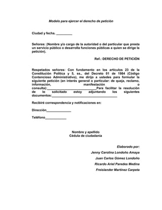Modelo para ejercer el derecho de petición
Ciudad y fecha. _________
Señores: (Nombre y/o cargo de la autoridad o del particular que presta
un servicio público o desarrolla funciones públicas a quien se dirige la
petición).
Ref.: DERECHO DE PETICIÓN
Respetados señores: Con fundamento en los artículos 23 de la
Constitución Política y 5, ss., del Decreto 01 de 1984 (Código
Contencioso Administrativo), me dirijo a ustedes para formular la
siguiente petición (en interés general o particular: de queja, reclamo,
información, manifestación o
consulta):____________________________Para facilitar la resolución
de lo solicitado estoy adjuntando los siguientes
documentos:_____________________________________
Recibiré correspondencia y notificaciones en:
Dirección______________
Teléfono____________
Nombre y apellido
Cédula de ciudadanía
Elaborado por:
Jenny Carolina Londoño Amaya
Juan Carlos Gómez Londoño
Ricardo Ariel Paredes Medina
Freislander Martínez Carpeta
 