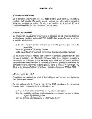HABEAS DATA
¿Qué es el habeas data?
Es el derecho fundamental que tiene toda persona para conocer, actualizar y
rectificar, toda aquella información que se relacione con ella y que se recopile o
almacene en banco de datos. Se encuentra regulado en el artículo 15 de la
Constitución Política y la Ley Estatutaria 1266 de 2008.
¿Cuál es su finalidad?
Su finalidad es salvaguardar el derecho a la intimidad de las personas, teniendo
en cuenta que mediante sentencia T-696 de 1995, tres son las formas de vulnerar
el derecho a la intimidad:
(i) La intrusión o intromisión irracional de la órbita que casa persona se ha
reservado
(ii) La divulgación de los hechos privado
(iii)La presentación tergiversada o mentirosa de circunstancias personales
De la misma forma el habeas data protege el derecho fundamental de toda
persona a acceder a la información personal, esto es a; conocer, actualizar y
rectificar las informaciones que se hayan recogido sobre ellas en bancos de datos,
particularmente en relación con la información financiera y crediticia, comercial, de
servicios y la proveniente de terceros países, como lo reseñan los artículos 15 y
20 de la Constitución Política y el artículo 1 de la Ley Estatutaria 1266 de 2008.
¿Quién puede ejercerla?
Como lo consagra el artículo 15 de la Carta Magna, toda persona está legitimada
para ejercer este derecho.
De otra parte el artículo 13 de la Ley 1581 de 2012 menciona a las personas a
quienes se les puede suministrar la información, así:
(i) A los titulares, causahabientes o sus representantes legales
(ii) A las entidades públicas o administrativas en ejercicio de sus funciones
legales o por orden judicial
(iii)A los terceros autorizados por el Titular o por la Ley
 