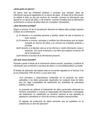 ¿Ante quién se ejerce?
Se ejerce ante las entidades públicas o privadas, que manejan datos de
información personal registrados en un banco de datos. El titular de la información
se dirigirá a ellos ya sea por motivos de consulta –conocer la información que
repose en un banco de datos- o de reclamo –cuando considere que la información
contenida en un banco de datos deba ser corregida o actualizada-.
¿Qué derechos protege?
Según el artículo 15 de la Constitución Nacional el habeas data protege respecto
al titular de la información:
(i) El derecho a la intimidad personal y familiar; dentro de ello el derecho al
buen nombre
(ii) El derecho a conocer, actualizar y rectificar las informaciones que se hayan
recogido en bancos de datos y en archivos de entidades públicas y
privadas
(iii)El derecho a la libertad, esto es el de informar y recibir información veraz e
imparcial. Así como el derecho a ser libre que estipula el artículo 28
de la Constitución.
(iv)El derecho al acceso de la información personal
¿En qué casos procede?
Procede cuando el titular de la información desea conocer, actualizar y rectificar la
información que suministró a una base de datos o a una entidad pública o privada.
El ámbito de aplicación del habeas data se encuentra regulado en el artículo 2 de
la Ley Estatutaria 1581 de 2012, a cuyo tenor dice:
«Los principios y disposiciones contenidas en la presente ley serán
aplicables a los datos personales registrados en cualquier base de datos
que los haga susceptibles de tratamiento por entidades de naturaleza
pública o privada.
La presente ley aplicará al tratamiento de datos personales efectuado en
territorio colombiano o cuando al responsable del tratamiento o encargado
del tratamiento no establecido en territorio nacional le sea aplicable la
legislación colombiana en virtud de normas y tratados internacionales.
El régimen de protección de datos personas que se establece en la
presente ley no será de aplicación:
 