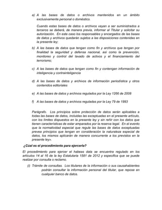 a) A las bases de datos o archivos mantenidos en un ámbito
exclusivamente personal o doméstico.
Cuando estas bases de datos o archivos vayan a ser suministrados a
terceros se deberá, de manera previa, informar al Titular y solicitar su
autorización. En este caso los responsables y encargados de las bases
de datos y archivos quedarán sujetos a las disposiciones contenidas en
la presente ley;
b) A las bases de datos que tengan como fin y archivos que tengan por
finalidad la seguridad y defensa nacional, así como la prevención,
monitoreo y control del lavado de activos y el financiamiento del
terrorismo;
c) A las bases de datos que tengan como fin y contengan información de
inteligencia y contrainteligencia
d) A las bases de datos y archivos de información periodística y otros
contenidos editoriales
e) A las bases de datos y archivos regulados por la Ley 1266 de 2008
f) A las bases de datos y archivos reguladas por la Ley 79 de 1993
Parágrafo. Los principios sobre protección de datos serán aplicables a
todas las bases de datos, incluidas las exceptuadas en el presente artículo,
con los límites dispuestos en la presente ley y sin reñir con los datos que
tienen características de estar amparados por la reserva legal. En el evento
que la normatividad especial que regule las bases de datos exceptuadas
prevea principios que tengan en consideración la naturaleza especial de
datos, los mismos aplicarán de manera concurrente a los previstos en la
presente ley».
¿Cúal es el procedimiento para ejercerla?
El procedimiento para ejercer el habeas data se encuentra regulado en los
artículos 14 al 16 de la ley Estatutaria 1581 de 2012 y especifica que se puede
realizar por consulta o reclamo.
(i) Trámite de consultas. Los titulares de la información o sus causahabientes
podrán consultar la información personal del titular, que repose en
cualquier banco de datos.
 