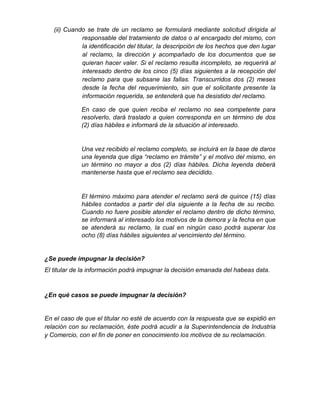 (ii) Cuando se trate de un reclamo se formulará mediante solicitud dirigida al
responsable del tratamiento de datos o al encargado del mismo, con
la identificación del titular, la descripción de los hechos que den lugar
al reclamo, la dirección y acompañado de los documentos que se
quieran hacer valer. Si el reclamo resulta incompleto, se requerirá al
interesado dentro de los cinco (5) días siguientes a la recepción del
reclamo para que subsane las fallas. Transcurridos dos (2) meses
desde la fecha del requerimiento, sin que el solicitante presente la
información requerida, se entenderá que ha desistido del reclamo.
En caso de que quien reciba el reclamo no sea competente para
resolverlo, dará traslado a quien corresponda en un término de dos
(2) días hábiles e informará de la situación al interesado.
Una vez recibido el reclamo completo, se incluirá en la base de daros
una leyenda que diga “reclamo en trámite” y el motivo del mismo, en
un término no mayor a dos (2) días hábiles. Dicha leyenda deberá
mantenerse hasta que el reclamo sea decidido.
El término máximo para atender el reclamo será de quince (15) días
hábiles contados a partir del día siguiente a la fecha de su recibo.
Cuando no fuere posible atender el reclamo dentro de dicho término,
se informará al interesado los motivos de la demora y la fecha en que
se atenderá su reclamo, la cual en ningún caso podrá superar los
ocho (8) días hábiles siguientes al vencimiento del término.
¿Se puede impugnar la decisión?
El titular de la información podrá impugnar la decisión emanada del habeas data.
¿En qué casos se puede impugnar la decisión?
En el caso de que el titular no esté de acuerdo con la respuesta que se expidió en
relación con su reclamación, éste podrá acudir a la Superintendencia de Industria
y Comercio, con el fin de poner en conocimiento los motivos de su reclamación.
 