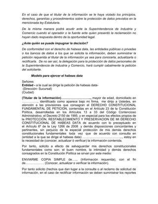 En el caso de que el titular de la información se le haya violado los principios,
derechos, garantías y procedimientos sobre la protección de datos previstos en la
mencionada ley Estatutaria.
De la misma manera podrá acudir ante la Superintendencia de Industria y
Comercio cuando el operador o la fuente ante quien presentó la reclamación no
hayan dado respuesta dentro de la oportunidad legal.
¿Ante quién se puede impugnar la decisión?
De conformidad con el derecho de habeas data, las entidades públicas o privadas
o los bancos de datos a los que se solicita la información, deben suministrar la
petición requerida al titular de la información ya sea para conocerla, actualizarla o
rectificarla. De no ser así, la delegación para la protección de datos personales de
la Superintendencia de Industria y Comercio, hará cumplir cabalmente la petición
del solicitante.
Modelo para ejercer el habeas data
Señores
Entidad - a la cual se dirige la petición de habeas data-
(Dirección- Sucursal)
(Ciudad)
(Titular de la información)……………………….., mayor de edad, domiciliado en
……………, identificado como aparece bajo mi firma, me dirijo a Ustedes, en
atención a las previsiones que consagran el DERECHO CONSTITUCIONAL
FUNDAMENTAL DE PETICION, contenidas en el Artículo 23 de la Constitución
Política, desarrolladas en los Artículos 13 a 33 del Código Contencioso
Administrativo, el Decreto 2150 de 1995, y en especial para los efectos propios de
la PROTECCIÓN, RESTABLECIMIENTO Y PRESERVACION DE MI DERECHO
CONSTITUCIONAL DE HABEAS DATA de acuerdo con lo preceptuado en
el Artículo 6º de la Ley 1266 de 2008 y demás disposiciones concordantes y
pertinentes, sin perjuicio de la especial protección de mis demás derechos
constitucionales fundamentales toda vez que de acuerdo con consulta en
(entidad a la que se dirige el habeas data) ………………………………..., estoy en
la necesidad de (conocer, actualizar ó verificar) la información contenida.
Por tanto, solicito a efecto de salvaguardar mis derechos constitucionales
fundamentales como son: el buen nombre, la intimidad y demás derechos
consagrados en la Constitución Política se sirvan por este medio:
ENVIARME COPIA SIMPLE de…... (Información requerida), con el fin
de……………… (Conocer, actualizar o verificar la información).
Por tanto solicito (hechos que dan lugar a la consulta o al reclamo de solicitud de
información, en el caso de rectificar información se deben suministrar los reportes
 