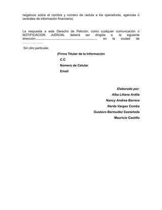 negativos sobre el nombre y número de cedula a los operadores, agencias o
centrales de información financiera).
La respuesta a este Derecho de Petición, como cualquier comunicación o
NOTIFICACION JUDICIAL deberá ser dirigida a la siguiente
dirección…………………………………………………., en la ciudad de
……………….
Sin otro particular,
(Firma Titular de la Información
C.C
Número de Celular
Email
Elaborado por:
Alba Liliana Ardila
Nancy Andrea Barrera
Narda Vargas Comba
Gustavo Bermudez Castañeda
Mauricio Castillo
 