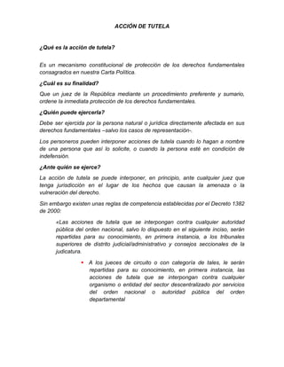 ACCIÓN DE TUTELA
¿Qué es la acción de tutela?
Es un mecanismo constitucional de protección de los derechos fundamentales
consagrados en nuestra Carta Política.
¿Cuál es su finalidad?
Que un juez de la República mediante un procedimiento preferente y sumario,
ordene la inmediata protección de los derechos fundamentales.
¿Quién puede ejercerla?
Debe ser ejercida por la persona natural o jurídica directamente afectada en sus
derechos fundamentales –salvo los casos de representación-.
Los personeros pueden interponer acciones de tutela cuando lo hagan a nombre
de una persona que así lo solicite, o cuando la persona esté en condición de
indefensión.
¿Ante quién se ejerce?
La acción de tutela se puede interponer, en principio, ante cualquier juez que
tenga jurisdicción en el lugar de los hechos que causan la amenaza o la
vulneración del derecho.
Sin embargo existen unas reglas de competencia establecidas por el Decreto 1382
de 2000:
«Las acciones de tutela que se interpongan contra cualquier autoridad
pública del orden nacional, salvo lo dispuesto en el siguiente inciso, serán
repartidas para su conocimiento, en primera instancia, a los tribunales
superiores de distrito judicial/administrativo y consejos seccionales de la
judicatura.
 A los jueces de circuito o con categoría de tales, le serán
repartidas para su conocimiento, en primera instancia, las
acciones de tutela que se interpongan contra cualquier
organismo o entidad del sector descentralizado por servicios
del orden nacional o autoridad pública del orden
departamental
 
