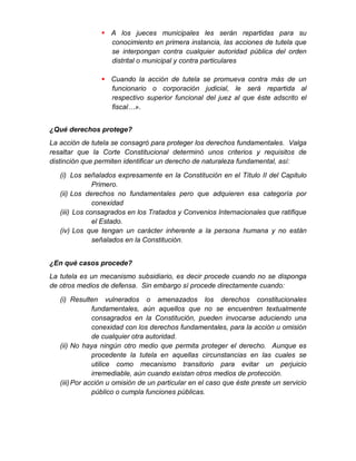  A los jueces municipales les serán repartidas para su
conocimiento en primera instancia, las acciones de tutela que
se interpongan contra cualquier autoridad pública del orden
distrital o municipal y contra particulares
 Cuando la acción de tutela se promueva contra más de un
funcionario o corporación judicial, le será repartida al
respectivo superior funcional del juez al que éste adscrito el
fiscal…».
¿Qué derechos protege?
La acción de tutela se consagró para proteger los derechos fundamentales. Valga
resaltar que la Corte Constitucional determinó unos criterios y requisitos de
distinción que permiten identificar un derecho de naturaleza fundamental, así:
(i) Los señalados expresamente en la Constitución en el Título II del Capitulo
Primero.
(ii) Los derechos no fundamentales pero que adquieren esa categoría por
conexidad
(iii) Los consagrados en los Tratados y Convenios Internacionales que ratifique
el Estado.
(iv) Los que tengan un carácter inherente a la persona humana y no están
señalados en la Constitución.
¿En qué casos procede?
La tutela es un mecanismo subsidiario, es decir procede cuando no se disponga
de otros medios de defensa. Sin embargo sí procede directamente cuando:
(i) Resulten vulnerados o amenazados los derechos constitucionales
fundamentales, aún aquellos que no se encuentren textualmente
consagrados en la Constitución, pueden invocarse aduciendo una
conexidad con los derechos fundamentales, para la acción u omisión
de cualquier otra autoridad.
(ii) No haya ningún otro medio que permita proteger el derecho. Aunque es
procedente la tutela en aquellas circunstancias en las cuales se
utilice como mecanismo transitorio para evitar un perjuicio
irremediable, aún cuando existan otros medios de protección.
(iii)Por acción u omisión de un particular en el caso que éste preste un servicio
público o cumpla funciones públicas.
 