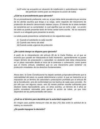 (iv)El actor se encuentra en situación de indefensión o subordinación respecto
del particular contra quien se interpone la acción de tutela.
¿Cúal es el procedimiento para ejercerla?
Es un procedimiento preferente, esto es, el juez debe darle prevalencia por encima
de los demás asuntos que tenga a su cargo, salvo respecto del mecanismo de
protección de derecho denominado habeas corpus. El trámite de la tutela también
se caracteriza por su sumariedad, lo cual significa que es corte y ágil. La acción
de tutela se puede presentar tanto de forma verbal como escrita. No es necesario
recurrir a un abogado para presentar la acción.
La tutela puede presentarse verbalmente en los siguientes casos:
(i) Cuando el solicitante no sabe escribir
(ii) Cuando sea menor de edad
(iii)Cuando exista urgencia de protección
¿De cuánto tiempo se dispone para ejercerla?
A partir de la interpretación del artículo 86 de la Carta Política, en el que se
enuncia que «puede ser interpuesta en todo momento», aparentemente no posee
ningún término de prescripción o caducidad, no obstante ésta debe interponerse
en un plazo razonable desde el inicio de la amenaza o vulneración, como quiera
que el mismo artículo, establece que es una mecanismo para reclamar «la
protección inmediata» de los derechos fundamentales.
Ahora bien, la Corte Constitucional ha dejado sentado jurisprudencialmente que la
razonabilidad del plazo no puede determinarse a priori, lo que se traduciría en la
imposición de un término de caducidad o prescripción prohibido por el artículo 86
de la Constitución, sino de conformidad con los hechos de cada caso concreto. Es
por ello que «en algunos casos, seis (6) meses podrían resultar suficientes para
declarar tutela improcedente; pero, en otros eventos, un término de 2 años se
podría considerar razonable para ejercer la acción de tutela, ya que todo
dependerá de las particularidades del caso».
¿Cuál es el término para decidirla por la autoridad respectiva?
En ningún caso podrán transcurrir más de diez (10) días entre la solicitud de la
tutela y su resolución.
¿Se puede impugnar la decisión?
 