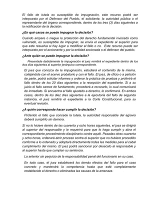 El fallo de tutela es susceptible de impugnación, este recurso podrá ser
interpuesto por el Defensor del Pueblo, el solicitante, la autoridad pública o el
representante del órgano correspondiente, dentro de los tres (3) días siguientes a
la notificación de la decisión.
¿En qué casos se puede impugnar la decisión?
Cuando ampare o niegue la protección del derecho fundamental invocado como
vulnerado, es susceptible de impugnar, se envía el expediente al superior para
que este resuelva si hay lugar a modificar el fallo o no. Este recurso puede ser
interpuesto por el accionante y por la entidad accionada o el defensor del pueblo.
¿Ante quién se puede impugnar la decisión?
Presentada debidamente la impugnación el juez remitirá el expediente dentro de los
dos días siguientes al superior jerárquico correspondiente.
El juez que conozca de la impugnación, estudiará el contenido de la misma,
cotejándola con el acervo probatorio y con el fallo. El juez, de oficio o a petición
de parte, podrá solicitar informes y ordenar la práctica de pruebas y proferirá el
fallo dentro de los 20 días siguientes a la recepción del expediente. Si a su
juicio el fallo carece de fundamento, procederá a revocarlo, lo cual comunicará
de inmediato. Si encuentra el fallo ajustado a derecho, lo confirmará. En ambos
casos, dentro de los diez días siguientes a la ejecutoria del fallo de segunda
instancia, el juez remitirá el expediente a la Corte Constitucional, para su
eventual revisión.
¿A quién corresponde hacer cumplir la decisión?
Proferido el fallo que concede la tutela, la autoridad responsable del agravio
deberá cumplirlo sin demora.
Si no lo hiciere dentro de las cuarenta y ocho horas siguientes, el juez se dirigirá
al superior del responsable y le requerirá para que lo haga cumplir y abra el
correspondiente procedimiento disciplinario contra aquél. Pasadas otras cuarenta
y ocho horas, ordenará abrir proceso contra el superior que no hubiere procedido
conforme a lo ordenado y adoptará directamente todas las medidas para el cabal
cumplimiento del mismo. El juez podrá sancionar por desacato al responsable y
al superior hasta que cumplan su sentencia.
Lo anterior sin perjuicio de la responsabilidad penal del funcionario en su caso.
En todo caso, el juez establecerá los demás efectos del fallo para el caso
concreto y mantendrá la competencia hasta que esté completamente
restablecido el derecho o eliminadas las causas de la amenaza.
 