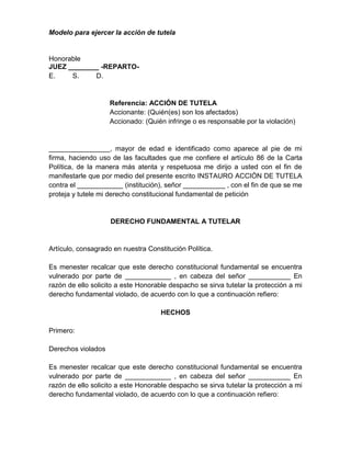 Modelo para ejercer la acción de tutela
Honorable
JUEZ ________ -REPARTO-
E. S. D.
Referencia: ACCIÓN DE TUTELA
Accionante: (Quién(es) son los afectados)
Accionado: (Quién infringe o es responsable por la violación)
________________, mayor de edad e identificado como aparece al pie de mi
firma, haciendo uso de las facultades que me confiere el artículo 86 de la Carta
Política, de la manera más atenta y respetuosa me dirijo a usted con el fin de
manifestarle que por medio del presente escrito INSTAURO ACCIÓN DE TUTELA
contra el ____________ (institución), señor ___________ , con el fin de que se me
proteja y tutele mi derecho constitucional fundamental de petición
DERECHO FUNDAMENTAL A TUTELAR
Artículo, consagrado en nuestra Constitución Política.
Es menester recalcar que este derecho constitucional fundamental se encuentra
vulnerado por parte de ____________ , en cabeza del señor ___________ En
razón de ello solicito a este Honorable despacho se sirva tutelar la protección a mi
derecho fundamental violado, de acuerdo con lo que a continuación refiero:
HECHOS
Primero:
Derechos violados
Es menester recalcar que este derecho constitucional fundamental se encuentra
vulnerado por parte de ____________ , en cabeza del señor ___________ En
razón de ello solicito a este Honorable despacho se sirva tutelar la protección a mi
derecho fundamental violado, de acuerdo con lo que a continuación refiero:
 