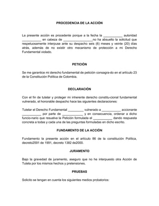 PROCEDENCIA DE LA ACCIÓN
La presente acción es procedente porque a la fecha la ___________ autoridad
___________ en cabeza de _________________no ha absuelto la solicitud que
respetuosamente interpuse ante su despacho seis (6) meses y veinte (20) días
atrás, además de no existir otro mecanismo de protección a mi Derecho
Fundamental violado.
PETICIÓN
Se me garantice mi derecho fundamental de petición consagra-do en el artículo 23
de la Constitución Política de Colombia.
DECLARACIÓN
Con el fin de tutelar y proteger mi inherente derecho constitu-cional fundamental
vulnerado, el honorable despacho hace las siguientes declaraciones:
Tutelar el Derecho Fundamental _________ vulnerado a ___________ accionante
___________ por parte de ____________ y en consecuencia, ordenar a dicho
funcio-nario que resuelva la Petición formulada el ___________ dando respuesta
concreta a todas y cada una de las preguntas formuladas en dicho escrito.
FUNDAMENTO DE LA ACCIÓN
Fundamento la presente acción en el artículo 86 de la constitución Política,
decreto2591 de 1991, decreto 1382 de2000.
JURAMENTO
Bajo la gravedad de juramento, aseguro que no he interpuesto otra Acción de
Tutela por los mismos hechos y pretensiones.
PRUEBAS
Solicito se tengan en cuenta los siguientes medios probatorios:
 