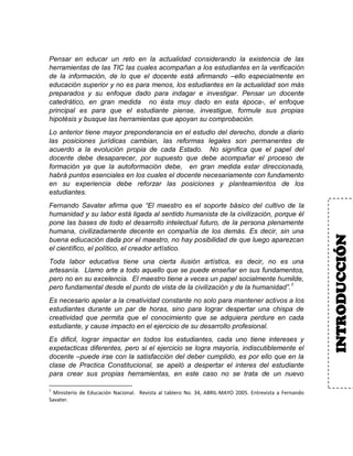 Pensar en educar un reto en la actualidad considerando la existencia de las
herramientas de las TIC las cuales acompañan a los estudiantes en la verificación
de la información, de lo que el docente está afirmando –ello especialmente en
educación superior y no es para menos, los estudiantes en la actualidad son más
preparados y su enfoque dado para indagar e investigar. Pensar un docente
catedrático, en gran medida no ésta muy dado en esta época-, el enfoque
principal es para que el estudiante piense, investigue, formule sus propias
hipotésis y busque las herramientas que apoyan su comprobación.
Lo anterior tiene mayor preponderancia en el estudio del derecho, donde a diario
las posiciones jurídicas cambian, las reformas legales son permanentes de
acuerdo a la evolución propia de cada Estado. No significa que el papel del
docente debe desaparecer, por supuesto que debe acompañar el proceso de
formación ya que la autoformación debe, en gran medida estar direccionada,
habrá puntos esenciales en los cuales el docente necesariamente con fundamento
en su experiencia debe reforzar las posiciones y planteamientos de los
estudiantes.
Fernando Savater afirma que “El maestro es el soporte básico del cultivo de la
humanidad y su labor está ligada al sentido humanista de la civilización, porque él
pone las bases de todo el desarrollo intelectual futuro, de la persona plenamente
humana, civilizadamente decente en compañía de los demás. Es decir, sin una
buena ediucación dada por el maestro, no hay posibilidad de que luego aparezcan
el científico, el político, el creador artístico.
Toda labor educativa tiene una cierta ilusión artística, es decir, no es una
artesanía. Llamo arte a todo aquello que se puede enseñar en sus fundamentos,
pero no en su excelencia. El maestro tiene a veces un papel socialmente humilde,
pero fundamental desde el punto de vista de la civilización y de la humanidad”.1
Es necesario apelar a la creatividad constante no solo para mantener activos a los
estudiantes durante un par de horas, sino para lograr despertar una chispa de
creatividad que permita que el conocimiento que se adquiera perdure en cada
estudiante, y cause impacto en el ejercicio de su desarrollo profesional.
Es dificil, lograr impactar en todos los estudiantes, cada uno tiene intereses y
expetacticas diferentes, pero si el ejercicio se logra mayoría, indiscutiblemente el
docente –puede irse con la satisfacción del deber cumplido, es por ello que en la
clase de Practica Constitucional, se apeló a despertar el interes del estudiante
para crear sus propias herramientas, en este caso no se trata de un nuevo
1
Ministerio de Educación Nacional. Revista al tablero No. 34, ABRIL-MAYO 2005. Entrevista a Fernando
Savater.
INTRODUCCIÓN
 