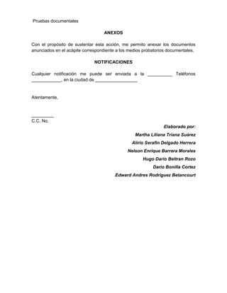 Pruebas documentales
ANEXOS
Con el propósito de sustentar esta acción, me permito anexar los documentos
anunciados en el acápite correspondiente a los medios probatorios documentales.
NOTIFICACIONES
Cualquier notificación me puede ser enviada a la __________ Teléfonos
____________, en la ciudad de _________________
Atentamente,
_________
C.C. No.
Elaborado por:
Martha Liliana Triana Suárez
Alirio Serafin Delgado Herrera
Nelson Enrique Barrera Morales
Hugo Dario Beltran Rozo
Dario Bonilla Cortez
Edward Andres Rodriguez Betancourt
 