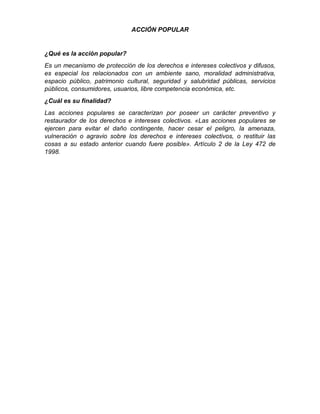 ACCIÓN POPULAR
¿Qué es la acción popular?
Es un mecanismo de protección de los derechos e intereses colectivos y difusos,
es especial los relacionados con un ambiente sano, moralidad administrativa,
espacio público, patrimonio cultural, seguridad y salubridad públicas, servicios
públicos, consumidores, usuarios, libre competencia económica, etc.
¿Cuál es su finalidad?
Las acciones populares se caracterizan por poseer un carácter preventivo y
restaurador de los derechos e intereses colectivos. «Las acciones populares se
ejercen para evitar el daño contingente, hacer cesar el peligro, la amenaza,
vulneración o agravio sobre los derechos e intereses colectivos, o restituir las
cosas a su estado anterior cuando fuere posible». Artículo 2 de la Ley 472 de
1998.
 