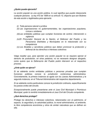 ¿Quién puede ejercerla?
La acción popular es una acción pública, lo cual significa que puede interponerla
cualquier persona. La ley 472 de 1998 en su artículo 12, dispone que son titulares
de esta acción o legitimados para ejercerla:
(i) Toda persona natural o jurídica
(ii) Las organizaciones no gubernamentales, las organizaciones populares,
cívicas o similares.
(iii)Las entidades públicas que cumplan funciones de control, intervención o
vigilancia
(iv)El Procurador General de la Nación, el Defensor del Pueblo y los
Personeros Distritales y Municipales en lo relacionado con su
competencia
(v) Los Alcaldes y servidores públicos que deben promover la protección y
defensa de los derechos e intereses colectivos
Valga resaltar que, para ejercitar una acción popular no se requiere ejercer el
derecho de postulación, en otras palabras, no es necesario designar abogado,
como quiera que la Defensoría del Pueblo podrá intervenir en el respectivo
proceso.
¿Ante quién se ejerce?
Si se adelanta contra entidades públicas o personas privadas que cumplan
funciones públicas conoce la jurisdicción contenciosa administrativa.
Concretamente, la primera instancia se agota con los Jueces Administrativos y la
segunda instancia, en el Tribunal Administrativo del respectivo departamento.
Si se adelanta contra particulares conoce la jurisdicción ordinaria, específicamente
los jueces civiles del circuito.
Excepcionalmente puede presentarse ante el Juez Civil Municipal o Promiscuo
Municipal, quién lo remitirá inmediatamente al Juez Civil del Circuito competente.
¿Qué derechos protege?
Protege los derechos e intereses colectivos, relacionados con el patrimonio, el
espacio, la seguridad y la salubridad pública, la moral administrativa, el ambiente,
la libre competencia económica y otros de similar naturaleza que se definen en
ella.
 