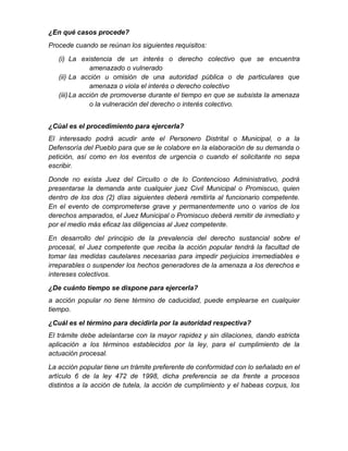 ¿En qué casos procede?
Procede cuando se reúnan los siguientes requisitos:
(i) La existencia de un interés o derecho colectivo que se encuentra
amenazado o vulnerado
(ii) La acción u omisión de una autoridad pública o de particulares que
amenaza o viola el interés o derecho colectivo
(iii)La acción de promoverse durante el tiempo en que se subsista la amenaza
o la vulneración del derecho o interés colectivo.
¿Cúal es el procedimiento para ejercerla?
El interesado podrá acudir ante el Personero Distrital o Municipal, o a la
Defensoría del Pueblo para que se le colabore en la elaboración de su demanda o
petición, así como en los eventos de urgencia o cuando el solicitante no sepa
escribir.
Donde no exista Juez del Circuito o de lo Contencioso Administrativo, podrá
presentarse la demanda ante cualquier juez Civil Municipal o Promiscuo, quien
dentro de los dos (2) días siguientes deberá remitirla al funcionario competente.
En el evento de comprometerse grave y permanentemente uno o varios de los
derechos amparados, el Juez Municipal o Promiscuo deberá remitir de inmediato y
por el medio más eficaz las diligencias al Juez competente.
En desarrollo del principio de la prevalencia del derecho sustancial sobre el
procesal, el Juez competente que reciba la acción popular tendrá la facultad de
tomar las medidas cautelares necesarias para impedir perjuicios irremediables e
irreparables o suspender los hechos generadores de la amenaza a los derechos e
intereses colectivos.
¿De cuánto tiempo se dispone para ejercerla?
a acción popular no tiene término de caducidad, puede emplearse en cualquier
tiempo.
¿Cuál es el término para decidirla por la autoridad respectiva?
El trámite debe adelantarse con la mayor rapidez y sin dilaciones, dando estricta
aplicación a los términos establecidos por la ley, para el cumplimiento de la
actuación procesal.
La acción popular tiene un trámite preferente de conformidad con lo señalado en el
artículo 6 de la ley 472 de 1998, dicha preferencia se da frente a procesos
distintos a la acción de tutela, la acción de cumplimiento y el habeas corpus, los
 