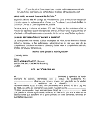 (viii) El que decida sobre excepciones previas, salvo norma en contrario.
(ix)Los demás expresamente señalados en la citada obra procedimental.
¿Ante quién se puede impugnar la decisión?
Según el artículo 348 del Código de Procedimiento Civil, el recurso de reposición
procede contra los autos que dicte el Juez o el Funcionario ponente de la Sala de
Casación Civil de la Corte Suprema de Justicia.
De otra parte y conforme al artículo 352 del Código de Procedimiento Civil, el
recurso de apelación puede interponerse ante el Juez que dictó la providencia en
el acto de notificación personal o por escrito dentro de los tres (3) días siguientes.
¿A quién corresponde hacer cumplir la decisión?
Le corresponde a la entidad pública encargada de velar por el derecho o interés
colectivo, también a las autoridades administrativas en las que sea de su
competencia contribuir en orden a obtener y hacer valer el cumplimiento del fallo
emitido por el Juez competente.
Modelo para ejercer la acción popular
(Ciudad y fecha
Señor
JUEZ ADMINISTRATIVO (Reparto)
JUEZ CIVIL DEL CIRCUITO (Reparto)
Ciudad
REF.: ACCIÓN POPULAR
Yo………………………........................................... (Nombre y apellidos de quien
interpone la acción), identificado con la cédula de ciudadanía No.
.................................., obrando en nombre propio, con domicilio en la ciudad
de..................................y residente en la dirección..................................,
respetuosamente acudo a usted, con fundamento en el artículo 12 de la Ley 472
de 1998, con el fin de interponer una Acción Popular contra ..................................
(Entidad demandada), cuyo representante legal es .................................., para
que, previo el trámite legal correspondiente, su despacho proceda a efectuar las
declaraciones que solicitaré en la parte petitoria de esta demanda, teniendo en
cuenta los siguientes:
 
