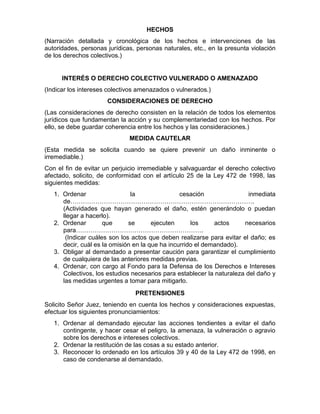 HECHOS
(Narración detallada y cronológica de los hechos e intervenciones de las
autoridades, personas jurídicas, personas naturales, etc., en la presunta violación
de los derechos colectivos.)
INTERÉS O DERECHO COLECTIVO VULNERADO O AMENAZADO
(Indicar los intereses colectivos amenazados o vulnerados.)
CONSIDERACIONES DE DERECHO
(Las consideraciones de derecho consisten en la relación de todos los elementos
jurídicos que fundamentan la acción y su complementariedad con los hechos. Por
ello, se debe guardar coherencia entre los hechos y las consideraciones.)
MEDIDA CAUTELAR
(Esta medida se solicita cuando se quiere prevenir un daño inminente o
irremediable.)
Con el fin de evitar un perjuicio irremediable y salvaguardar el derecho colectivo
afectado, solicito, de conformidad con el artículo 25 de la Ley 472 de 1998, las
siguientes medidas:
1. Ordenar la cesación inmediata
de…………………………………………………………………………….
(Actividades que hayan generado el daño, estén generándolo o puedan
llegar a hacerlo).
2. Ordenar que se ejecuten los actos necesarios
para…………………………………………………….
(Indicar cuáles son los actos que deben realizarse para evitar el daño; es
decir, cuál es la omisión en la que ha incurrido el demandado).
3. Obligar al demandado a presentar caución para garantizar el cumplimiento
de cualquiera de las anteriores medidas previas.
4. Ordenar, con cargo al Fondo para la Defensa de los Derechos e Intereses
Colectivos, los estudios necesarios para establecer la naturaleza del daño y
las medidas urgentes a tomar para mitigarlo.
PRETENSIONES
Solicito Señor Juez, teniendo en cuenta los hechos y consideraciones expuestas,
efectuar los siguientes pronunciamientos:
1. Ordenar al demandado ejecutar las acciones tendientes a evitar el daño
contingente, y hacer cesar el peligro, la amenaza, la vulneración o agravio
sobre los derechos e intereses colectivos.
2. Ordenar la restitución de las cosas a su estado anterior.
3. Reconocer lo ordenado en los artículos 39 y 40 de la Ley 472 de 1998, en
caso de condenarse al demandado.
 