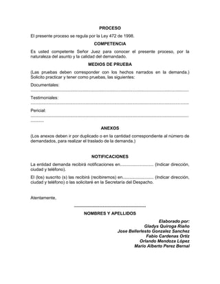 PROCESO
El presente proceso se regula por la Ley 472 de 1998.
COMPETENCIA
Es usted competente Señor Juez para conocer el presente proceso, por la
naturaleza del asunto y la calidad del demandado.
MEDIOS DE PRUEBA
(Las pruebas deben corresponder con los hechos narrados en la demanda.)
Solicito practicar y tener como pruebas, las siguientes:
Documentales:
....................................................................................................................................
Testimoniales:
....................................................................................................................................
Pericial:
....................................................................................................................................
...........
ANEXOS
(Los anexos deben ir por duplicado o en la cantidad correspondiente al número de
demandados, para realizar el traslado de la demanda.)
NOTIFICACIONES
La entidad demanda recibirá notificaciones en............................ (Indicar dirección,
ciudad y teléfono).
El (los) suscrito (s) las recibirá (recibiremos) en.......................... (Indicar dirección,
ciudad y teléfono) o las solicitaré en la Secretaría del Despacho.
Atentamente,
............................................................
NOMBRES Y APELLIDOS
Elaborado por:
Gladys Quiroga Riaño
Jose Bellerlesto Gonzalez Sanchez
Fabio Cardenas Ortiz
Orlando Mendoza López
Mario Alberto Perez Bernal
 