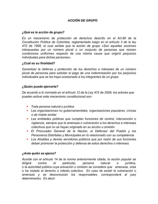 ACCIÓN DE GRUPO
¿Qué es la acción de grupo?
Es un mecanismo de protección de derechos descrito en el Art.88 de la
Constitución Política de Colombia, reglamentado luego en el artículo 3 de la ley
472 de 1998, el cual señala que la acción de grupo «Son aquellas acciones
interpuestas por un número plural o un conjunto de personas que reúnen
condiciones uniformes respecto de una misma causa que originó perjuicios
individuales para dichas personas».
¿Cuál es su finalidad?
Garantizar la defensa y protección de los derechos e intereses de un número
plural de personas para solicitar el pago de una indemnización por los perjuicios
individuales que se les haya ocasionado a los integrantes de un grupo.
¿Quién puede ejercerla?
De acuerdo a lo normado en el artículo 12 de la Ley 472 de 2008, los actores que
pueden activar este mecanismo constitucional son:
 Toda persona natural o jurídica
 Las organizaciones no gubernamentales, organizaciones populares, cívicas
o de índole similar
 Las entidades públicas que cumplan funciones de control, intervención o
vigilancia, siempre que la amenaza o vulneración a los derechos e intereses
colectivos que no se hayan originado en su acción u omisión
 El Procurador General de la Nación, el Defensor del Pueblo y los
Personeros Distritales y Municipales en lo relacionado con su competencia
 Los Alcaldes y demás servidores públicos que por razón de sus funciones
deban promover la protección y defensa de estos derechos o intereses.
¿Ante quién se ejerce?
Acorde con el artículo 14 de la norma anteriormente citada, la acción popular se
dirigirá contra el particular, persona natural o jurídica,
o la autoridad pública cuya actuación u omisión se considere que amenaza, viola
o ha violado el derecho o interés colectivo. En caso de existir la vulneración o
amenaza y se desconozcan los responsables, corresponderá al juez
determinarlos. Es decir:
 