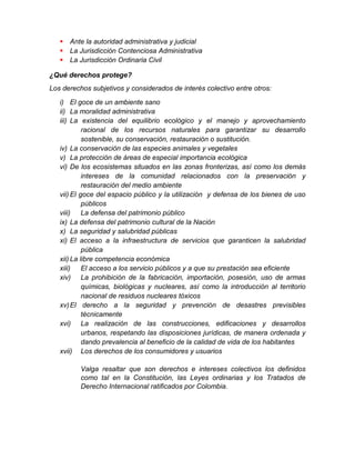  Ante la autoridad administrativa y judicial
 La Jurisdicción Contenciosa Administrativa
 La Jurisdicción Ordinaria Civil
¿Qué derechos protege?
Los derechos subjetivos y considerados de interés colectivo entre otros:
i) El goce de un ambiente sano
ii) La moralidad administrativa
iii) La existencia del equilibrio ecológico y el manejo y aprovechamiento
racional de los recursos naturales para garantizar su desarrollo
sostenible, su conservación, restauración o sustitución.
iv) La conservación de las especies animales y vegetales
v) La protección de áreas de especial importancia ecológica
vi) De los ecosistemas situados en las zonas fronterizas, así como los demás
intereses de la comunidad relacionados con la preservación y
restauración del medio ambiente
vii) El goce del espacio público y la utilización y defensa de los bienes de uso
públicos
viii) La defensa del patrimonio público
ix) La defensa del patrimonio cultural de la Nación
x) La seguridad y salubridad públicas
xi) El acceso a la infraestructura de servicios que garanticen la salubridad
pública
xii) La libre competencia económica
xiii) El acceso a los servicio públicos y a que su prestación sea eficiente
xiv) La prohibición de la fabricación, importación, posesión, uso de armas
químicas, biológicas y nucleares, así como la introducción al territorio
nacional de residuos nucleares tóxicos
xv)El derecho a la seguridad y prevención de desastres previsibles
técnicamente
xvi) La realización de las construcciones, edificaciones y desarrollos
urbanos, respetando las disposiciones jurídicas, de manera ordenada y
dando prevalencia al beneficio de la calidad de vida de los habitantes
xvii) Los derechos de los consumidores y usuarios
Valga resaltar que son derechos e intereses colectivos los definidos
como tal en la Constitución, las Leyes ordinarias y los Tratados de
Derecho Internacional ratificados por Colombia.
 