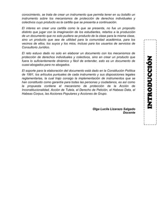 conocimiento, se trata de crear un instrumento que permita tener en su bolsillo un
instrumento sobre los mecanismos de protección de derechos individuales y
colectivos cuyo producto es la cartilla que se presenta a continuación.
El interes en crear una cartilla como la que se presenta, no fue un proposito
distinto que jugar con la imaginación de los estudiantes, retarlos a la producción
de un documento que no solo pudiera se producto de la clase para la misma clase,
sino un producto que sea de utilidad para la comunidad académica, para los
vecinos de ellos, los suyos y los mios, incluso para los usuarios de servicios de
Consultorio Jurídico.
El reto estuvo dado no solo en elaborar un documento con los mecanismos de
protección de derechos individuales y colectivos, sino en crear un producto que
fuera lo suficientemente dinámico y fácil de entender, esto es un documento de
cuasi-abogados para no abogados.
El soporte para la elaboración del documento está dado en la Constitución Política
de 1991, los artículos puntuales de cada instrumento y sus disposiciones legales
reglamentarias, la cual trajo consigo la implementación de instrumentos que se
han constituido como garantía para todas las personas y ciudadanos, es así como
la propuesta contiene el mecanismo de protección de la Acción de
Inconstitucionalidad, Acción de Tutela, el Derecho de Petición, el Habeas Data, el
Habeas Corpus, las Acciones Populares y Acciones de Grupo.
Olga Lucila Lizarazo Salgado
Docente
INTRODUCCIÓN
 