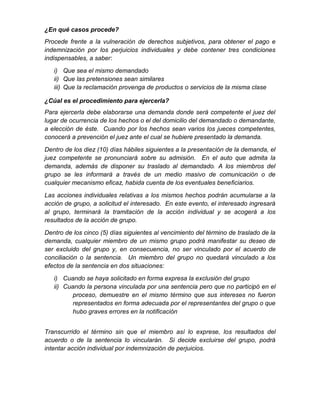 ¿En qué casos procede?
Procede frente a la vulneración de derechos subjetivos, para obtener el pago e
indemnización por los perjuicios individuales y debe contener tres condiciones
indispensables, a saber:
i) Que sea el mismo demandado
ii) Que las pretensiones sean similares
iii) Que la reclamación provenga de productos o servicios de la misma clase
¿Cúal es el procedimiento para ejercerla?
Para ejercerla debe elaborarse una demanda donde será competente el juez del
lugar de ocurrencia de los hechos o el del domicilio del demandado o demandante,
a elección de éste. Cuando por los hechos sean varios los jueces competentes,
conocerá a prevención el juez ante el cual se hubiere presentado la demanda.
Dentro de los diez (10) días hábiles siguientes a la presentación de la demanda, el
juez competente se pronunciará sobre su admisión. En el auto que admita la
demanda, además de disponer su traslado al demandado. A los miembros del
grupo se les informará a través de un medio masivo de comunicación o de
cualquier mecanismo eficaz, habida cuenta de los eventuales beneficiarios.
Las acciones individuales relativas a los mismos hechos podrán acumularse a la
acción de grupo, a solicitud el interesado. En este evento, el interesado ingresará
al grupo, terminará la tramitación de la acción individual y se acogerá a los
resultados de la acción de grupo.
Dentro de los cinco (5) días siguientes al vencimiento del término de traslado de la
demanda, cualquier miembro de un mismo grupo podrá manifestar su deseo de
ser excluido del grupo y, en consecuencia, no ser vinculado por el acuerdo de
conciliación o la sentencia. Un miembro del grupo no quedará vinculado a los
efectos de la sentencia en dos situaciones:
i) Cuando se haya solicitado en forma expresa la exclusión del grupo
ii) Cuando la persona vinculada por una sentencia pero que no participó en el
proceso, demuestre en el mismo término que sus intereses no fueron
representados en forma adecuada por el representantes del grupo o que
hubo graves errores en la notificación
Transcurrido el término sin que el miembro así lo exprese, los resultados del
acuerdo o de la sentencia lo vincularán. Si decide excluirse del grupo, podrá
intentar acción individual por indemnización de perjuicios.
 