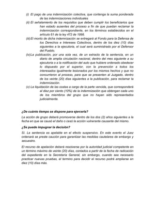 (i) El pago de una indemnización colectiva, que contenga la suma ponderada
de las indemnizaciones individuales
(ii) El señalamiento de los requisitos que deben cumplir los beneficiarios que
han estado ausentes del proceso a fin de que puedan reclamar la
indemnización correspondiente, en los términos establecidos en el
artículo 61 de la ley 472 de 1998.
(iii)El monto de dicha indemnización se entregará al Fondo para la Defensa de
los Derechos e Intereses Colectivos, dentro de los diez (10) días
siguientes a la ejecutoria, el cual será suministrado por el Defensor
del Pueblo.
(iv)La publicación, por una sola vez, de un extracto de la sentencia, en un
diario de amplia circulación nacional, dentro del mes siguiente a su
ejecutoria o a la notificación del auto que hubiere ordenado obedecer
lo dispuesto por el superior, con la prevención a todos los
interesados igualmente lesionados por los mismos hechos y que no
concurrieron al proceso, para que se presenten al Juzgado, dentro
de los veinte (20) días siguientes a la publicación, para reclamar la
indemnización.
(v) La liquidación de las costas a cargo de la parte vencida, que corresponderá
al diez por ciento (10%) de la indemnización que obtengan cada uno
de los miembros del grupo que no hayan sido representados
judicialmente.
¿De cuánto tiempo se dispone para ejercerla?
La acción de grupo deberá promoverse dentro de los dos (2) años siguientes a la
fecha en que se causó el daño o cesó la acción vulnerante causante del mismo.
¿Se puede impugnar la decisión?
Sí. La sentencia es apelable en el efecto suspensivo. En este evento el Juez
ordenará se preste caución para garantizar las medidas cautelares de embargo y
secuestro.
El recurso de apelación deberá resolverse por la autoridad judicial competente en
un término máximo de veinte (20) días, contados a partir de la fecha de radicación
del expediente en la Secretaría General, sin embargo, cuando sea necesario
practicar nuevas pruebas, el termino para decidir el recurso podrá ampliarse en
diez (10) días más.
 