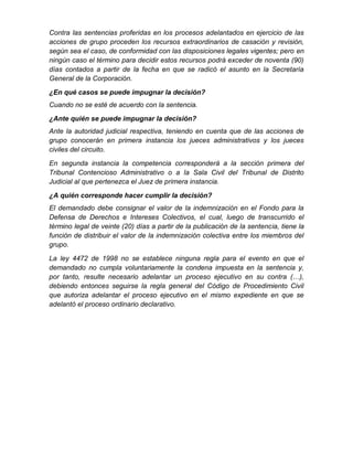Contra las sentencias proferidas en los procesos adelantados en ejercicio de las
acciones de grupo proceden los recursos extraordinarios de casación y revisión,
según sea el caso, de conformidad con las disposiciones legales vigentes; pero en
ningún caso el término para decidir estos recursos podrá exceder de noventa (90)
días contados a partir de la fecha en que se radicó el asunto en la Secretaría
General de la Corporación.
¿En qué casos se puede impugnar la decisión?
Cuando no se esté de acuerdo con la sentencia.
¿Ante quién se puede impugnar la decisión?
Ante la autoridad judicial respectiva, teniendo en cuenta que de las acciones de
grupo conocerán en primera instancia los jueces administrativos y los jueces
civiles del circuito.
En segunda instancia la competencia corresponderá a la sección primera del
Tribunal Contencioso Administrativo o a la Sala Civil del Tribunal de Distrito
Judicial al que pertenezca el Juez de primera instancia.
¿A quién corresponde hacer cumplir la decisión?
El demandado debe consignar el valor de la indemnización en el Fondo para la
Defensa de Derechos e Intereses Colectivos, el cual, luego de transcurrido el
término legal de veinte (20) días a partir de la publicación de la sentencia, tiene la
función de distribuir el valor de la indemnización colectiva entre los miembros del
grupo.
La ley 4472 de 1998 no se establece ninguna regla para el evento en que el
demandado no cumpla voluntariamente la condena impuesta en la sentencia y,
por tanto, resulte necesario adelantar un proceso ejecutivo en su contra (…),
debiendo entonces seguirse la regla general del Código de Procedimiento Civil
que autoriza adelantar el proceso ejecutivo en el mismo expediente en que se
adelantó el proceso ordinario declarativo.
 