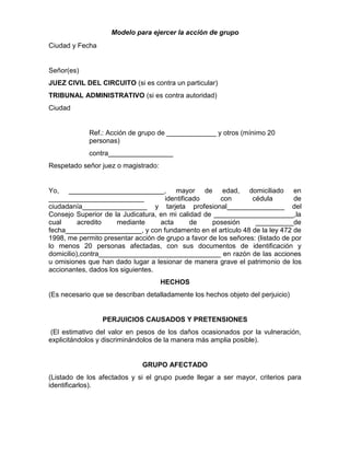 Modelo para ejercer la acción de grupo
Ciudad y Fecha
Señor(es)
JUEZ CIVIL DEL CIRCUITO (si es contra un particular)
TRIBUNAL ADMINISTRATIVO (si es contra autoridad)
Ciudad
Ref.: Acción de grupo de _____________ y otros (mínimo 20
personas)
contra_________________
Respetado señor juez o magistrado:
Yo, _________________________, mayor de edad, domiciliado en
_________________________ identificado con cédula de
ciudadanía_________________ y tarjeta profesional_______________ del
Consejo Superior de la Judicatura, en mi calidad de _____________________,la
cual acredito mediante acta de posesión __________de
fecha____________________, y con fundamento en el artículo 48 de la ley 472 de
1998, me permito presentar acción de grupo a favor de los señores: (listado de por
lo menos 20 personas afectadas, con sus documentos de identificación y
domicilio),contra________________________________ en razón de las acciones
u omisiones que han dado lugar a lesionar de manera grave el patrimonio de los
accionantes, dados los siguientes.
HECHOS
(Es necesario que se describan detalladamente los hechos objeto del perjuicio)
PERJUICIOS CAUSADOS Y PRETENSIONES
(El estimativo del valor en pesos de los daños ocasionados por la vulneración,
explicitándolos y discriminándolos de la manera más amplia posible).
GRUPO AFECTADO
(Listado de los afectados y si el grupo puede llegar a ser mayor, criterios para
identificarlos).
 