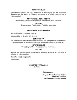 RESPONSABLES
(Identificación precisa de la(s) persona(s) o entidad(es) que se consideran
responsables del hecho la conducta vulnerada y de quien debe asumir la
indemnización)
PROCEDENCIA DE LA ACCIÓN
(Argumentos para que se acceda a las pretensiones de la demanda)
PRUEBAS
Documentales - Testimonios - Periciales o técnicas
FUNDAMENTOS DE DERECHO
Artículo 88 de la Constitución Política
Artículos 46 al 69 de la ley 472 de 1998
COMPETENCIA
De conformidad con el demandado (jurisdicción civil si es particular o jurisdicción
administrativa si es autoridad o, particular en ejercicio de funciones públicas).
NOTIFICACIONES
Dirección y Teléfono donde se recibirá información
ANEXOS
Adjuntar los elementos que contribuyan a demostrar el hecho y a respaldar la
solicitud de indemnización.
Del señor Juez (o magistrado)
Atentamente,
_____________________________________
NOMBRES Y APELLIDOS
C.C. No.
Elaborado por:
Aengee Mónica Ramírez Jiménez
Jorge Cruz Feliciano
Carlos Alberto Dorado Hurtado
 