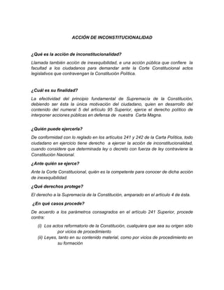 ACCIÓN DE INCONSTITUCIONALIDAD
¿Qué es la acción de inconstitucionalidad?
Llamada también acción de inexequibilidad, e una acción pública que confiere la
facultad a los ciudadanos para demandar ante la Corte Constitucional actos
legislativos que contravengan la Constitución Política.
¿Cuál es su finalidad?
La efectividad del principio fundamental de Supremacía de la Constitución,
debiendo ser ésta la única motivación del ciudadano, quien en desarrollo del
contenido del numeral 5 del artículo 95 Superior, ejerce el derecho político de
interponer acciones públicas en defensa de nuestra Carta Magna.
¿Quién puede ejercerla?
De conformidad con lo reglado en los artículos 241 y 242 de la Carta Política, todo
ciudadano en ejercicio tiene derecho a ejercer la acción de inconstitucionalidad,
cuando considere que determinada ley o decreto con fuerza de ley contraviene la
Constitución Nacional.
¿Ante quién se ejerce?
Ante la Corte Constitucional, quién es la competente para conocer de dicha acción
de inexequibilidad.
¿Qué derechos protege?
El derecho a la Supremacía de la Constitución, amparado en el artículo 4 de ésta.
¿En qué casos procede?
De acuerdo a los parámetros consagrados en el artículo 241 Superior, procede
contra:
(i) Los actos reformatorio de la Constitución, cualquiera que sea su origen sólo
por vicios de procedimiento
(ii) Leyes, tanto en su contenido material, como por vicios de procedimiento en
su formación
 