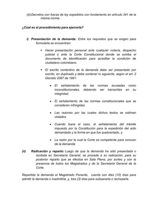 (iii)Decretos con fuerza de ley expedidos con fundamento en artículo 341 de la
misma norma.
¿Cúal es el procedimiento para ejercerla?
i) Presentación de la demanda: Entre los requisitos que se exigen para
formularla se encuentran:
 Hacer presentación personal ante cualquier notaría, despacho
judicial o ante la Corte Constitucional donde se exhiba el
documento de identificación para acreditar la condición de
ciudadano colombiano.
 El escrito contentivo de la demanda debe ser presentado por
escrito, en duplicado y debe contener lo siguiente, según el art. 2
Decreto 2067 de 1991:
 El señalamiento de las normas acusadas como
inconstitucionales, debiendo ser transcritas en su
integridad.
 El señalamiento de las normas constitucionales que se
consideren infringidas.
 Las razones por las cuales dichos textos se estiman
violados.
 Cuando fuere el caso, el señalamiento del trámite
impuesto por la Constitución para la expedición del acto
demandado y la forma en que fue quebrantado, y
 La razón por la cual la Corte es competente para conocer
de la demanda.
(ii) Radicación y reparto: Luego de que la demanda ha sido presentada o
recibida en Secretaría General, se procede a su radicación, para su
posterior reparto que se efectúa en Sala Plena, por sorteo y con la
presencia de todos los Magistrados y de la Secretaria General de la
Corte.
Repartida la demanda el Magistrado Ponente, cuenta con diez (10) días para
admitir la demanda o inadmitirla, y, tres (3) días para subsanarla o rechazarla.
 