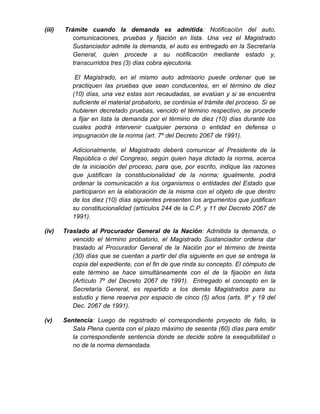 (iii) Trámite cuando la demanda es admitida: Notificación del auto,
comunicaciones, pruebas y fijación en lista. Una vez el Magistrado
Sustanciador admite la demanda, el auto es entregado en la Secretaría
General, quien procede a su notificación mediante estado y,
transcurridos tres (3) días cobra ejecutoria.
El Magistrado, en el mismo auto admisorio puede ordenar que se
practiquen las pruebas que sean conducentes, en el término de diez
(10) días, una vez estas son recaudadas, se evalúan y si se encuentra
suficiente el material probatorio, se continúa el trámite del proceso. Si se
hubieren decretado pruebas, vencido el término respectivo, se procede
a fijar en lista la demanda por el término de diez (10) días durante los
cuales podrá intervenir cualquier persona o entidad en defensa o
impugnación de la norma (art. 7º del Decreto 2067 de 1991).
Adicionalmente, el Magistrado deberá comunicar al Presidente de la
República o del Congreso, según quien haya dictado la norma, acerca
de la iniciación del proceso, para que, por escrito, indique las razones
que justifican la constitucionalidad de la norma; igualmente, podrá
ordenar la comunicación a los organismos o entidades del Estado que
participaron en la elaboración de la misma con el objeto de que dentro
de los diez (10) días siguientes presenten los argumentos que justifican
su constitucionalidad (artículos 244 de la C.P. y 11 del Decreto 2067 de
1991).
(iv) Traslado al Procurador General de la Nación: Admitida la demanda, o
vencido el término probatorio, el Magistrado Sustanciador ordena dar
traslado al Procurador General de la Nación por el término de treinta
(30) días que se cuentan a partir del día siguiente en que se entrega la
copia del expediente, con el fin de que rinda su concepto. El cómputo de
este término se hace simultáneamente con el de la fijación en lista
(Artículo 7º del Decreto 2067 de 1991). Entregado el concepto en la
Secretaría General, es repartido a los demás Magistrados para su
estudio y tiene reserva por espacio de cinco (5) años (arts. 8º y 19 del
Dec. 2067 de 1991).
(v) Sentencia: Luego de registrado el correspondiente proyecto de fallo, la
Sala Plena cuenta con el plazo máximo de sesenta (60) días para emitir
la correspondiente sentencia donde se decide sobre la exequibilidad o
no de la norma demandada.
 