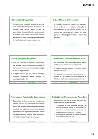 28/11/2010
10
Corrosão Eletroquímica
A diferença de potencial necessária para dar
início a corrosão eletroquímica da armadura do
concreto pode ocorrer devido à falta de
uniformidade do aço (diferentes aços, soldas),
do contato com metais com menor potencial
eletroquímico, assim como da heterogeneidade
do meio físico e químico que rodeia o aço.
Introdução Causas Físicas Causas Químicas Biodeterioração
A corrosão através do metal e do eletrólito,
entre o ânodo e o cátodo, pressupõe o
funcionamento de um circuito fechado. Se o
O Que Mantem o Processo?
circuito se interrompe em algum de seus
pontos, a pilha não pode funcionar e a corrosão
se detém.
Introdução Causas Físicas Causas Químicas Biodeterioração
Para que o circuito se mantenha é necessário
que a região catódica continue consumindo os
elétrons provenientes do processo da ionização
O Que Mantem o Processo?
do aço na região anôdica.
A região catódica por sua vez só consegue
continuar consumindo esses elétrons na
presença de H2O e O2.
Introdução Causas Físicas Causas Químicas Biodeterioração
Influência da Unidade Relativa do Ar
Em um concreto com uma umidade relativa abaixo
de 60%, provavelmente não haverá corrosão.
O mesmo acontece quando o concreto estiver
A umidade ótima para ocorrer o processo encontra-
se entre 70 a 80%, sendo que, acima deste nível, a
difusão de oxigênio é reduzida consideravelmente.
saturado com água.
Introdução Causas Físicas Causas Químicas Biodeterioração
Os produtos de ferro e aço são normalmente
cobertos por uma fina camada de óxido de ferro
(Fe203) que se torna impermeável e fortemente
Proteção por Passivação da Armadura
aderida à sua superfície em um meio alcalino,
impedindo que a região catódica tenha contato
com a água e com o oxigênio. Esse fenômeno é
conhecido com passivação da armadura.
Introdução Causas Físicas Causas Químicas Biodeterioração
Essencialmente são duas as causas que podem dar
lugar a destruição da capa passivante:
1. A presença de uma quantidade suficiente de
cloretos, adicionada durante o amassamento do
Proteção por Passivação da Armadura
cloretos, adicionada durante o amassamento do
concreto ou penetrada do exterior, ou outros íons
despassivantes em contato com a armadura;
2. A diminuição da alcalinidade do concreto por reação
com substâncias ácidas do meio.
Introdução Causas Físicas Causas Químicas Biodeterioração
 