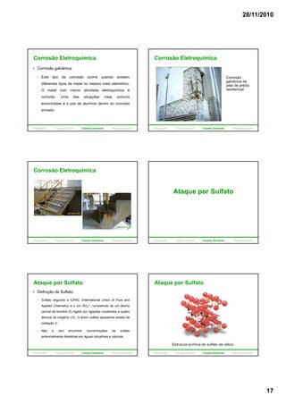 28/11/2010
17
Corrosão Eletroquímica
Corrosão galvânica:
Este tipo de corrosão ocorre quando existem
diferentes tipos de metal no mesmo meio eletrolítico.
O metal com menor atividade eletroquímica éO metal com menor atividade eletroquímica é
corroído. Uma das situações mais comuns
encontradas é o uso de alumínio dentro do concreto
armado.
Introdução Causas Físicas Causas Químicas Biodeterioração
Corrosão Eletroquímica
Corrosão
galvânica de
pilar de prédio
residencialresidencial
Introdução Causas Físicas Causas Químicas Biodeterioração
Corrosão Eletroquímica
Introdução Causas Físicas Causas Químicas Biodeterioração
Ataque por Sulfato
Introdução Causas Físicas Causas Químicas Biodeterioração
Ataque por Sulfato
Definição de Sulfato:
Sulfato segundo a IUPAC (International Union of Pure and
Applied Chemistry) é o íon SO4
2-, consistindo de um átomo
central de enxofre (S) ligado por ligações covalentes a quatro
átomos de oxigênio (O). O ânion sulfato apresenta estado de
oxidação 2-.
Não é raro encontrar concentrações de sulfato
potencialmente deletérias em águas industriais e naturais.
Introdução Causas Físicas Causas Químicas Biodeterioração
Ataque por Sulfato
Estrutura química do sulfato de cálcio.
Introdução Causas Físicas Causas Químicas Biodeterioração
 
