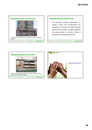 28/11/2010
28
Biodeterioração do Concreto
Crescimento de raízes de plantas em fendas do concreto deterioram a
estrutura.
Introdução Causas Físicas Causas Químicas Biodeterioração
Biodeterioração do Concreto
Em estruturas marinhas subaquáticas, as
plantas e cracas que se desenvolvem nas
superfícies do concreto têm efeito benéfico,
pelo fato de consumirem o oxigênio antes que
ele possa penetrar no concreto, inibindo o
processo de corrosão das armaduras.
Introdução Causas Físicas Causas Químicas Biodeterioração
Biodeterioração do Concreto
Cracas na linha da água protegem as estruturas marinhas, inibindo o
processo de corrosão das armaduras.
Introdução Causas Físicas Causas Químicas Biodeterioração
Agradecimentos
 