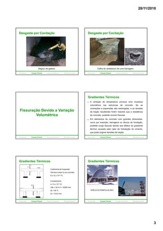 28/11/2010
3
Desgaste por Cavitação
Degrau de galeria.
Introdução Causas Físicas Causas Químicas Biodeterioração
Desgaste por Cavitação
Calha do vertedouro de uma barragem.
Introdução Causas Físicas Causas Químicas Biodeterioração
Fissuração Devido a Variação
VolumétricaVolumétrica
Introdução Causas Físicas Causas Químicas Biodeterioração
A variação de temperatura provoca uma mudança
volumétrica nas estruturas de concreto. Se as
contrações e expansões são restringidas, e as tensões
de tração resultantes forem maiores que a resistência
do concreto poderão ocorrer fissuras
Gradientes Térmicos
do concreto, poderão ocorrer fissuras.
Em elementos de concreto com grandes dimensões,
como por exemplo, barragens ou blocos de fundação,
poderão surgir fissuras devido aos efeitos do gradiente
térmico causado pelo calor de hidratação do cimento,
que pode originar tensões de tração.
Introdução Causas Físicas Causas Químicas Biodeterioração
Coeficiente de Expansão
Térmica Linear (α) do concreto:
6 a 12 x 10-6 /oC
Gradientes Térmicos
Considerando:
α = 9 x 10-6 /oC
Vão = 30,5 m = 30500 mm
Δt = 38 oC
Δl = 10,43 mm
Introdução Causas Físicas Causas Químicas Biodeterioração
Gradientes Térmicos
IGREJA DA PAMPULHA (BH)
Introdução Causas Físicas Causas Químicas Biodeterioração
 
