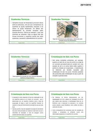28/11/2010
4
Variações bruscas de temperatura provocam danos
sobre as estruturas, uma vez que a temperatura da
superfície se ajusta rapidamente, enquanto a do
interior se ajusta lentamente. Os efeitos são
Gradientes Térmicos
destacamentos do concreto causados pelos
choques térmicos. Cita-se por exemplo, o topo das
chaminés de indústrias, onde as águas frias das
chuvas encontram a superfície quente dos anéis
superiores, causando o esfacelamento do concreto.
Introdução Causas Físicas Causas Químicas Biodeterioração
Gradientes Térmicos
Topo de chaminé de uma siderúrgica, deteriorado pela
variação brusca de temperatura
Introdução Causas Físicas Causas Químicas Biodeterioração
Gradientes Térmicos
Anel superior de concreto de uma chaminé dilacerado
devido ao choque térmico
Introdução Causas Físicas Causas Químicas Biodeterioração
Cristalização de Sais nos Poros
Sob certas condições ambientais, por exemplo,
quando um lado de um muro de arrimo ou a laje de
um concreto permeável está em contato com uma
solução de sal e os outros lados estão sujeitos à
perda de umidade por evaporação, o material pode
se deteriorar por tensões causadas pela
cristalização de sais nos poros. Grandes pressões
são produzidas pela cristalização de sais a partir de
soluções supersaturadas.
Introdução Causas Físicas Causas Químicas Biodeterioração
Cristalização de Sais nos Poros
A extensão do dano depende do local da cristalização do sal
(na superfície externa ou no interior do concreto), que é
determinado por um equilíbrio dinâmico entre a taxa de
evaporação da água a partir da superfície exposta do
material e a taxa de fornecimento da solução de sal para estematerial e a taxa de fornecimento da solução de sal para este
local.
Apenas quando a taxa de migração da solução de sal através
dos poros interconectados do material é mais lenta do que a
velocidade de reposição, a zona de secagem ocorre
substancialmente abaixo da superfície.
Introdução Causas Físicas Causas Químicas Biodeterioração
Cristalização de Sais nos Poros
Na literatura, os termos descamamento por sal,
desagregação por sal e ataque por hidratação de sal têm
sido usados para descrever a manifestação física de um
fenômeno que é observado na alvenaria e no concreto
poroso exposto a sais hidratáveis como sulfato de sódio eporoso exposto a sais hidratáveis, como sulfato de sódio e
carbonato de sódio.
Como consequência dos numerosos ciclos de variações de
umidade e temperatura do ambiente, ocorre uma
deterioração progressiva na superfície do concreto.
Introdução Causas Físicas Causas Químicas Biodeterioração
 
