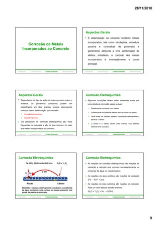 28/11/2010
9
Corrosão de Metais
Incorporados ao Concretop
Introdução Causas Físicas Causas Químicas Biodeterioração
A deterioração do concreto contento metais
incorporados, tais como tubulações, armadura
passiva e cordoalhas de protensão é
l t t ib íd bi ã d
Aspectos Gerais
geralmente atribuída a uma combinação de
efeitos; entretanto, a corrosão dos metais
incorporados é invariavelmente a causa
principal.
Introdução Causas Físicas Causas Químicas Biodeterioração
Aspectos Gerais
Dependendo do tipo de ação do meio corrosivo sobre o
material, os processos corrosivos podem ser
classificados em dois grandes grupos, abrangendo
todos os casos deterioração por corrosão:
Os processos de corrosão eletroquímica são mais
frequentes na natureza e são os que ocorrem no caso
dos metais incorporados ao concreto.
1. Corrosão Eletroquímica;
2. Corrosão Química.
Introdução Causas Físicas Causas Químicas Biodeterioração
Algumas condições devem estar presentes antes que
uma célula de corrosão passe a atuar:
1. Existência de um ânodo e um cátodo;
2. Existência de um potencial elétrico entre o ânodo e o cátodo;
Corrosão Eletroquímica
2. Existência de um potencial elétrico entre o ânodo e o cátodo;
3. Deve existir um caminho metálico conectando eletricamente o
ânodo e o cátodo;
4. O ânodo e o cátodo devem estar imersos num eletrólito
eletricamente condutivo.
Introdução Causas Físicas Causas Químicas Biodeterioração
Hidróxido de Ferro
Corrosão Eletroquímica
Eletrólito: solução eletricamente condutora constituída
de água contendo sais, ácidos ou bases presente nos
poros da matriz de concreto.
CátodoÂnodo
Introdução Causas Físicas Causas Químicas Biodeterioração
Corrosão Eletroquímica
As reações de corrosão eletroquímica são reações de
oxidação e redução que ocorrem necessariamente na
presença de água no estado líquido.
As reações da área anódica são reações de oxidaçãoAs reações da área anódica são reações de oxidação
(Fe → Fe2+ + 2e-).
As reações da área catódica são reações de redução.
Para um meio básico aerado teremos:
(H2O + 1/2O2 + 2e- → 2(OH)-.
Introdução Causas Físicas Causas Químicas Biodeterioração
 