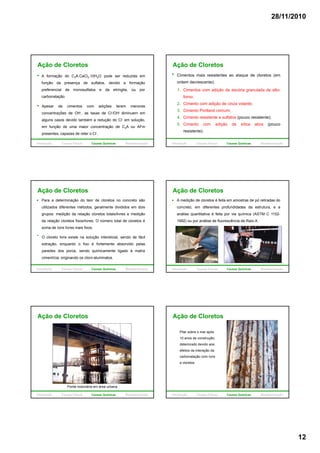 28/11/2010
12
Ação de Cloretos
A formação do C3A.CaCl2.10H2O pode ser reduzida em
função da presença de sulfatos, devido a formação
preferencial de monosulfatos e da etringita, ou por
carbonatação.
Apesar de cimentos com adições terem menores
concentrações de OH-, as taxas de Cl-/OH- diminuem em
alguns casos devido também a redução do Cl- em solução,
em função de uma maior concentração de C3A ou AFm
presentes, capazes de reter o Cl-.
Introdução Causas Físicas Causas Químicas Biodeterioração
Cimentos mais resistentes ao ataque de cloretos (em
ordem decrescente):
1. Cimentos com adição de escória granulada de alto-
forno;
Ação de Cloretos
2. Cimento com adição de cinza volante;
3. Cimento Portland comum;
4. Cimento resistente a sulfatos (pouco resistente);
5. Cimento com adição de sílica ativa (pouco
resistente).
Introdução Causas Físicas Causas Químicas Biodeterioração
Ação de Cloretos
Para a determinação do teor de cloretos no concreto são
utilizados diferentes métodos, geralmente divididos em dois
grupos: medição da relação cloretos totais/livres e medição
da relação cloretos fixos/livres. O número total de cloretos é
d í li i fisoma de íons livres mais fixos.
O cloreto livre existe na solução intersticial, sendo de fácil
extração, enquanto o fixo é fortemente absorvido pelas
paredes dos poros, sendo quimicamente ligado à matriz
cimentícia, originando os cloro-aluminatos.
Introdução Causas Físicas Causas Químicas Biodeterioração
Ação de Cloretos
A medição de cloretos é feita em amostras de pó retiradas do
concreto, em diferentes profundidades da estrutura, e a
análise quantitativa é feita por via química (ASTM C 1152-
1992) ou por análise de fluorescência de Raio-X.
Introdução Causas Físicas Causas Químicas Biodeterioração
Ação de Cloretos
Ponte rodoviária em área urbana
Introdução Causas Físicas Causas Químicas Biodeterioração
Ação de Cloretos
Pilar sobre o mar após
10 anos de construção,
deteriorado devido aos
efeitos da interação daç
carbonatação com íons
e cloretos
Introdução Causas Físicas Causas Químicas Biodeterioração
 
