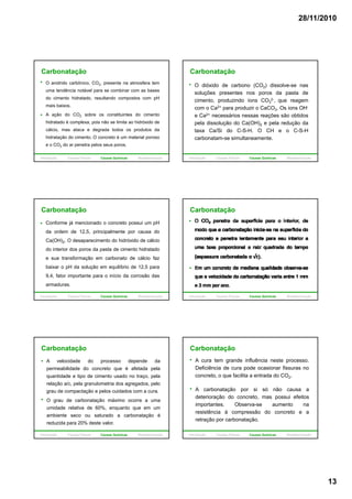28/11/2010
13
Carbonatação
O anidrido carbônico, CO2, presente na atmosfera tem
uma tendência notável para se combinar com as bases
do cimento hidratado, resultando compostos com pH
mais baixos.
A ação do CO2 sobre os constituintes do cimento
hidratado é complexa, pois não se limita ao hidróxido de
cálcio, mas ataca e degrada todos os produtos da
hidratação do cimento. O concreto é um material poroso
e o CO2 do ar penetra pelos seus poros.
Introdução Causas Físicas Causas Químicas Biodeterioração
Carbonatação
O dióxido de carbono (CO2) dissolve-se nas
soluções presentes nos poros da pasta de
cimento, produzindo íons CO3
2-, que reagem
com o Ca2+ para produzir o CaCO3. Os ions OH-
e Ca2+ necessários nessas reações são obtidos
pela dissolução do Ca(OH)2 e pela redução da
taxa Ca/Si do C-S-H. O CH e o C-S-H
carbonatam-se simultaneamente.
Introdução Causas Físicas Causas Químicas Biodeterioração
Carbonatação
Conforme já mencionado o concreto possui um pH
da ordem de 12,5, principalmente por causa do
Ca(OH)2. O desaparecimento do hidróxido de cálcio
do interior dos poros da pasta de cimento hidratadodo interior dos poros da pasta de cimento hidratado
e sua transformação em carbonato de cálcio faz
baixar o pH da solução em equilíbrio de 12,5 para
9,4, fator importante para o início da corrosão das
armaduras.
Introdução Causas Físicas Causas Químicas Biodeterioração
Carbonatação
Introdução Causas Físicas Causas Químicas Biodeterioração
Carbonatação
A velocidade do processo depende da
permeabilidade do concreto que é afetada pela
quantidade e tipo de cimento usado no traço, pela
relação a/c, pela granulometria dos agregados, pelo
grau de compactação e pelos cuidados com a cura.
O grau de carbonatação máximo ocorre a uma
umidade relativa de 60%, enquanto que em um
ambiente seco ou saturado a carbonatação é
reduzida para 20% deste valor.
Introdução Causas Físicas Causas Químicas Biodeterioração
Carbonatação
A cura tem grande influência neste processo.
Deficiência de cura pode ocasionar fissuras no
concreto, o que facilita a entrada do CO2.
A b t ã i ó ãA carbonatação por si só não causa a
deterioração do concreto, mas possui efeitos
importantes. Observa-se aumento na
resistência à compressão do concreto e a
retração por carbonatação.
Introdução Causas Físicas Causas Químicas Biodeterioração
 