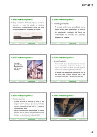 28/11/2010
16
Corrosão Eletroquímica
O aço em corrosão diminui de seção ou converte-se
totalmente em óxido, há redução da aderência
aço/concreto e consequentemente, ocorre uma perda
da capacidade estrutural do elemento de concreto.
Introdução Causas Físicas Causas Químicas Biodeterioração
Corrosão Eletroquímica
Corrosão generalizada:
A corrosão uniforme ou generalizada ocorre
devido a uma perda generalizada da película
de passivação, resultante da frente de
carbonatação no concreto e/ou presença
excessiva de cloretos.
Introdução Causas Físicas Causas Químicas Biodeterioração
Corrosão Eletroquímica
Corrosão
generalizada,
atinge todo um
pilar de áreapilar de área
industrial
Introdução Causas Físicas Causas Químicas Biodeterioração
Corrosão Eletroquímica
Corrosão localizada:
Forma-se a partir de uma célula de corrosão onde existe uma
área passivada intacta, atuando como um cátodo, e uma
pequena área atuando como ânodo, que perdeu a película
passiva e onde se reduz o oxigênio dissolvendo o aço.
As pequenas áreas despassivadas, conhecidas pelo nome de
pite, podem gerar condições suficientes para a sua
continuidade e crescimento, e decrescem o pH localmente.
Introdução Causas Físicas Causas Químicas Biodeterioração
Corrosão Eletroquímica
Corrosão sob tensão:
A corrosão sob tensão se caracteriza por ocorrer em aços
submetidos a elevadas tensões, em cuja superfície é gerada uma
microfissura que vai progredindo muito rapidamente, provocando
uma ruptura brusca e frágil do metal ainda que a superfície nãouma ruptura brusca e frágil do metal, ainda que a superfície não
mostre evidências de ataques.
Este tipo de corrosão acontece, preferencialmente, em concretos
protendidos, sendo um fenômeno muito específico e normalmente
associado à má qualidade do concreto (bainhas mal preenchidas,
lixiviação do concreto) ou a presença de determinados íons.
Introdução Causas Físicas Causas Químicas Biodeterioração
Corrosão Eletroquímica
Introdução Causas Físicas Causas Químicas Biodeterioração
 