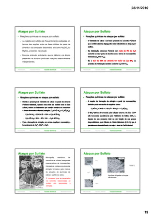28/11/2010
19
Ataque por Sulfato
Reações químicas no ataque por sulfato:
As reações por sulfato são frequentemente analisadas em
termos das reações entre as fases sólidas da pasta de
cimento e os compostos dissolvidos, tais como Na2SO4 ou
MgSO4, presentes na solução.
Deve-se entender, entretanto, que os cátions e os ânions
presentes na solução produzem reações essencialmente
independentes.
Introdução Causas Físicas Causas Químicas Biodeterioração
Ataque por Sulfato
Introdução Causas Físicas Causas Químicas Biodeterioração
Ataque por Sulfato
Introdução Causas Físicas Causas Químicas Biodeterioração
Ataque por Sulfato
Introdução Causas Físicas Causas Químicas Biodeterioração
Micrografia eletrônica de
varredura de cristais hexagonais
característicos de monossulfato
hidratado e cristais aciculares de
etringita formados pela mistura
Ataque por Sulfato
de soluções de aluminato de
cálcio e sulfato de cálcio.
É consenso que as expansões
no concreto relacionadas ao
sulfato são associadas à
etringita.
Introdução Causas Físicas Causas Químicas Biodeterioração
Ataque por Sulfato
Agulhas delgadas e longas
de etringita.
Introdução Causas Físicas Causas Químicas Biodeterioração
 